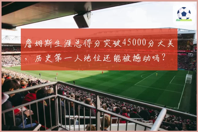 詹姆斯生涯总得分突破45000分大关,历史第一人地位还能被撼动吗?