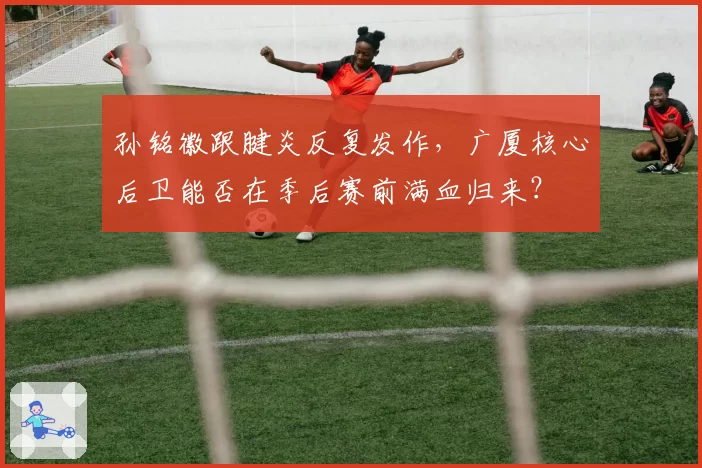 孙铭徽跟腱炎反复发作，广厦核心后卫能否在季后赛前满血归来？