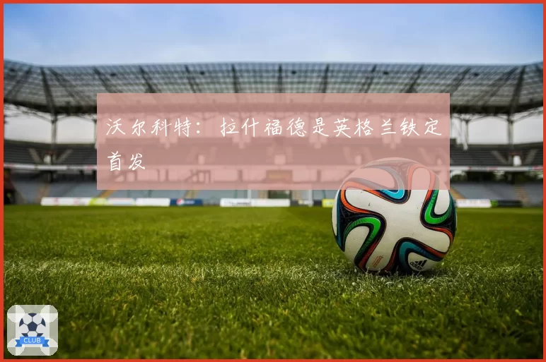 沃尔科特:拉什福德是英格兰铁定首发