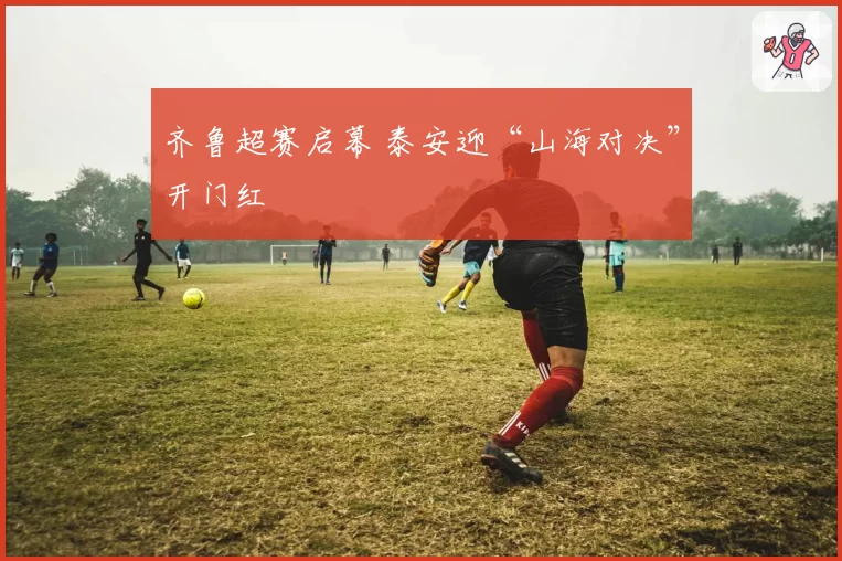 齐鲁超赛启幕 泰安迎“山海对决”开门红