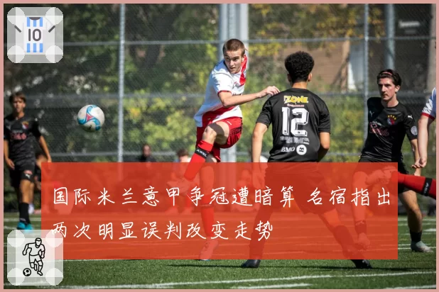 国际米兰意甲争冠遭暗算 名宿指出两次明显误判改变走势