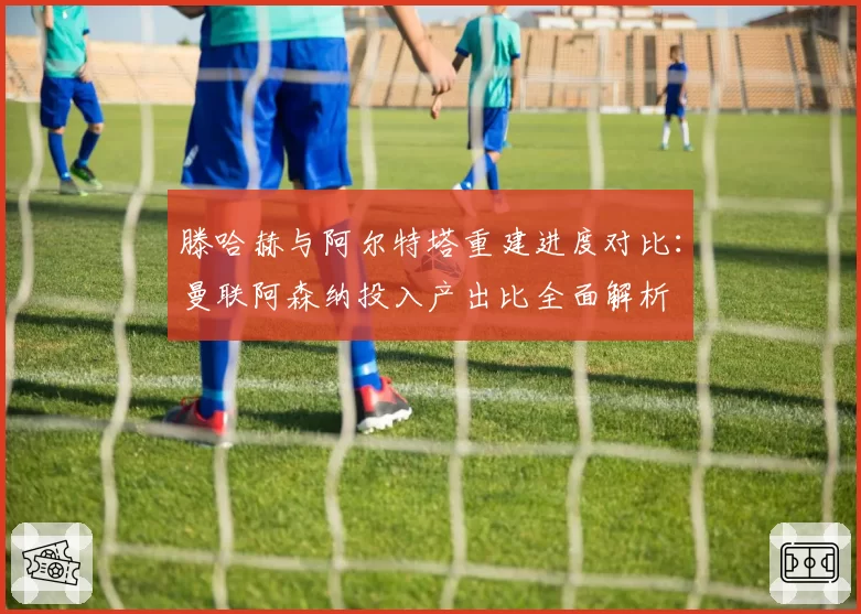 滕哈赫与阿尔特塔重建进度对比：曼联阿森纳投入产出比全面解析
