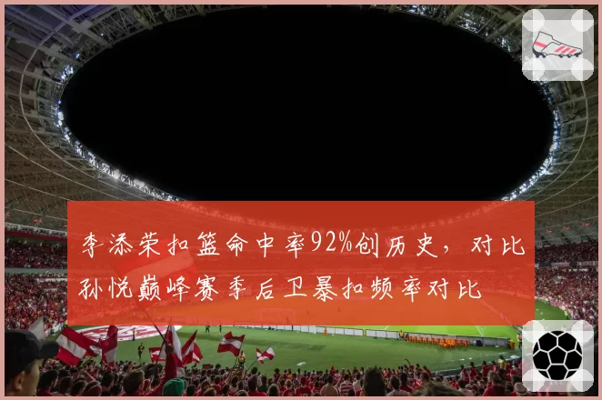 李添荣扣篮命中率92%创历史，对比孙悦巅峰赛季后卫暴扣频率对比